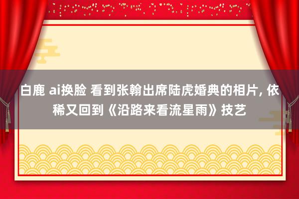 白鹿 ai换脸 看到张翰出席陆虎婚典的相片， 依稀又回到《沿路来看流星雨》技艺