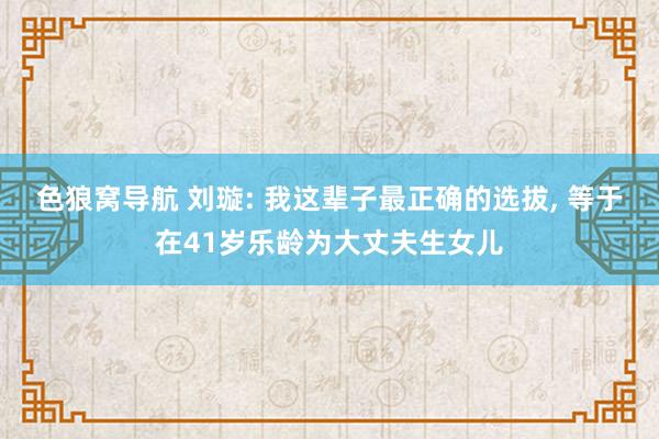 色狼窝导航 刘璇: 我这辈子最正确的选拔， 等于在41岁乐龄为大丈夫生女儿