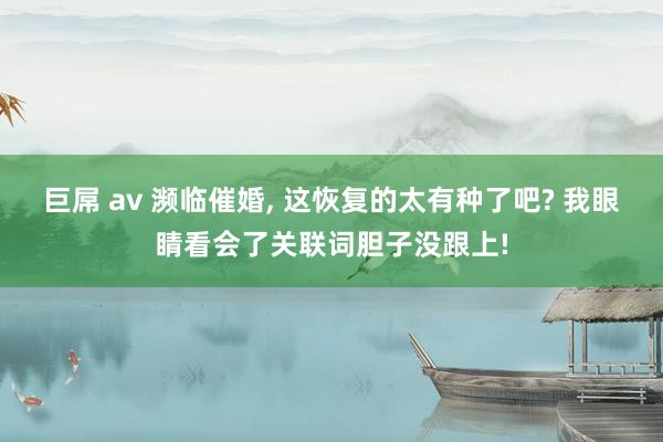 巨屌 av 濒临催婚， 这恢复的太有种了吧? 我眼睛看会了关联词胆子没跟上!