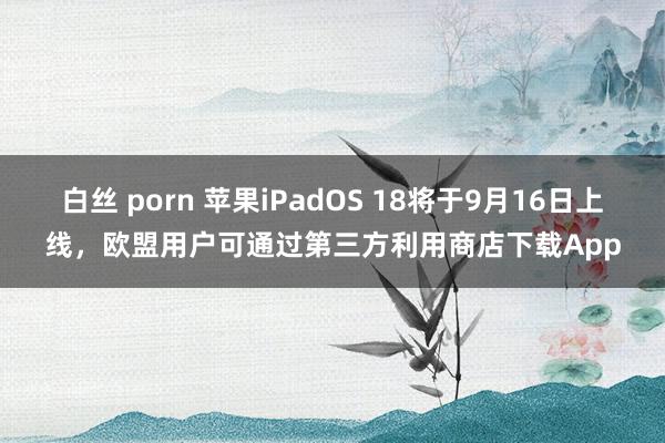 白丝 porn 苹果iPadOS 18将于9月16日上线，欧盟用户可通过第三方利用商店下载App