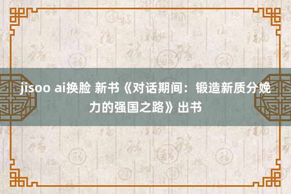 jisoo ai换脸 新书《对话期间：锻造新质分娩力的强国之路》出书