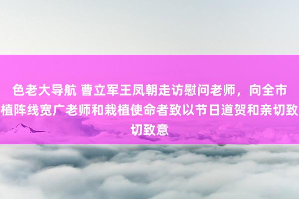 色老大导航 曹立军王凤朝走访慰问老师，向全市栽植阵线宽广老师和栽植使命者致以节日道贺和亲切致意