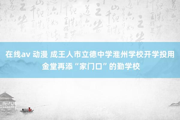 在线av 动漫 成王人市立德中学淮州学校开学投用 金堂再添“家门口”的勤学校