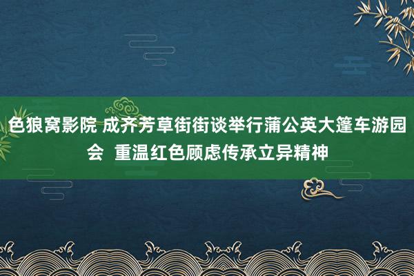 色狼窝影院 成齐芳草街街谈举行蒲公英大篷车游园会  重温红色顾虑传承立异精神