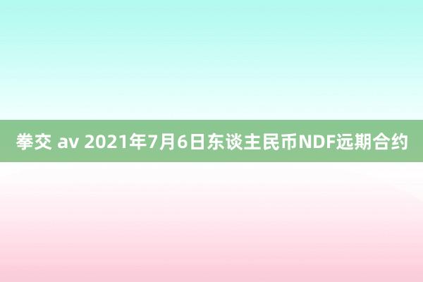 拳交 av 2021年7月6日东谈主民币NDF远期合约