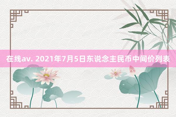 在线av. 2021年7月5日东说念主民币中间价列表