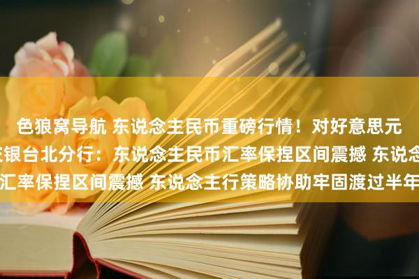 色狼窝导航 东说念主民币重磅行情！对好意思元中间价调升82基点 交银台北分行：东说念主民币汇率保捏区间震撼 东说念主行策略协助牢固渡过半年末