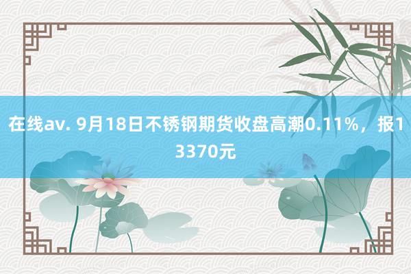 在线av. 9月18日不锈钢期货收盘高潮0.11%，报13370元