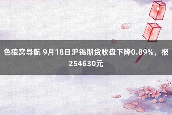 色狼窝导航 9月18日沪锡期货收盘下降0.89%，报254630元