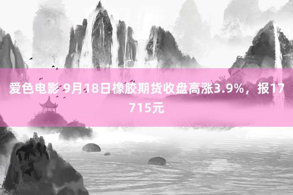 爱色电影 9月18日橡胶期货收盘高涨3.9%，报17715元