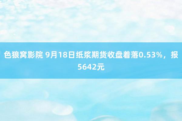 色狼窝影院 9月18日纸浆期货收盘着落0.53%，报5642元