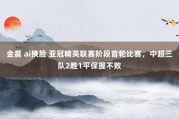 金晨 ai换脸 亚冠精英联赛阶段首轮比赛，中超三队2胜1平保握不败