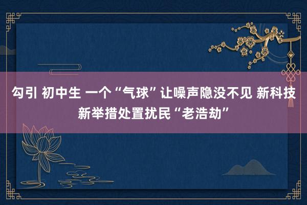 勾引 初中生 一个“气球”让噪声隐没不见 新科技新举措处置扰民“老浩劫”