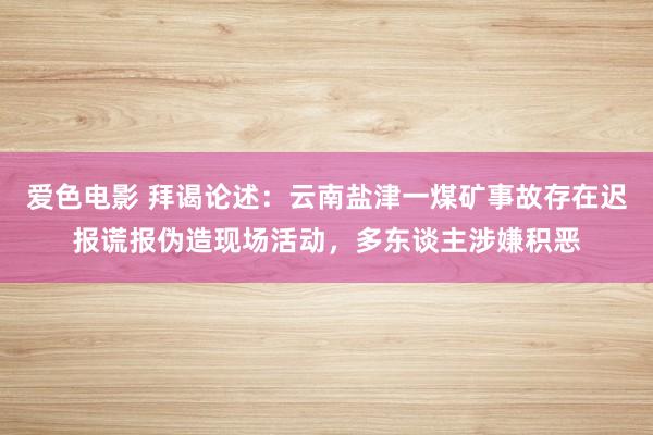 爱色电影 拜谒论述：云南盐津一煤矿事故存在迟报谎报伪造现场活动，多东谈主涉嫌积恶