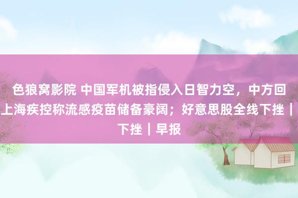 色狼窝影院 中国军机被指侵入日智力空，中方回复；上海疾控称流感疫苗储备豪阔；好意思股全线下挫｜早报