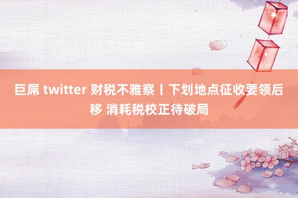 巨屌 twitter 财税不雅察丨下划地点征收要领后移 消耗税校正待破局