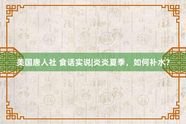 美国唐人社 食话实说|炎炎夏季，如何补水？