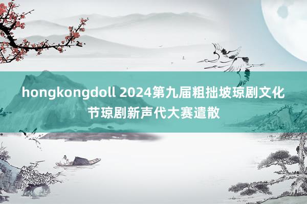 hongkongdoll 2024第九届粗拙坡琼剧文化节琼剧新声代大赛遣散