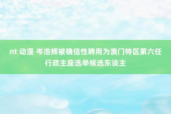 nt 动漫 岑浩辉被确信性聘用为澳门特区第六任行政主座选举候选东谈主