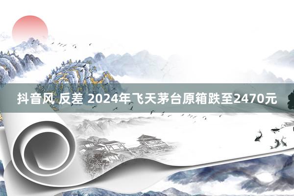 抖音风 反差 2024年飞天茅台原箱跌至2470元