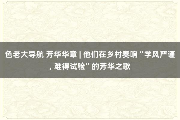 色老大导航 芳华华章 | 他们在乡村奏响“学风严谨， 难得试验”的芳华之歌