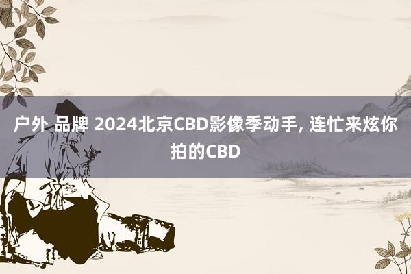 户外 品牌 2024北京CBD影像季动手， 连忙来炫你拍的CBD