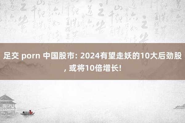 足交 porn 中国股市: 2024有望走妖的10大后劲股， 或将10倍增长!