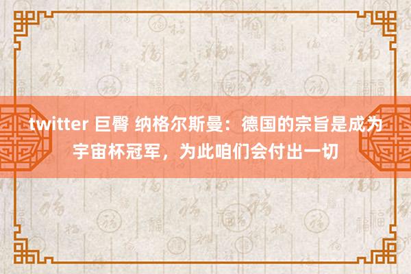 twitter 巨臀 纳格尔斯曼：德国的宗旨是成为宇宙杯冠军，为此咱们会付出一切