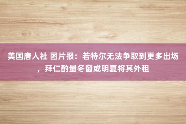 美国唐人社 图片报：若特尔无法争取到更多出场，拜仁酌量冬窗或明夏将其外租