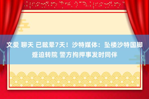 文爱 聊天 已眩晕7天！沙特媒体：坠楼沙特国脚蹙迫转院 警方拘押事发时同伴