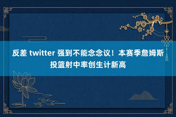 反差 twitter 强到不能念念议！本赛季詹姆斯投篮射中率创生计新高