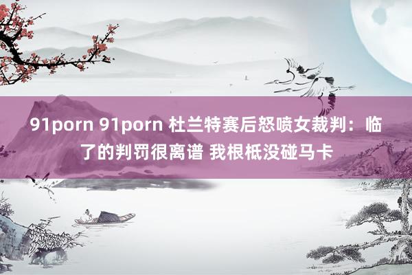 91porn 91porn 杜兰特赛后怒喷女裁判：临了的判罚很离谱 我根柢没碰马卡