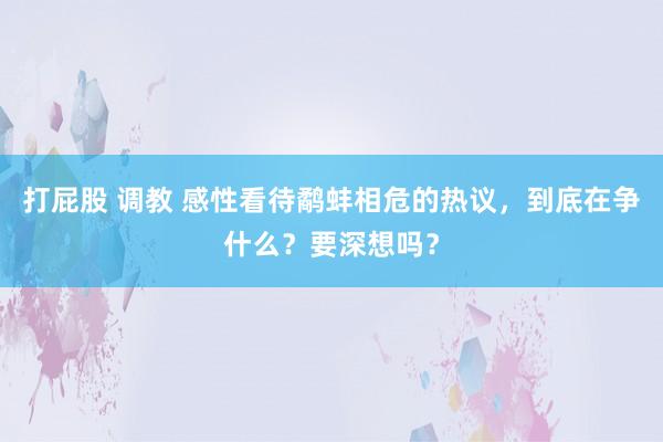 打屁股 调教 感性看待鹬蚌相危的热议，到底在争什么？要深想吗？