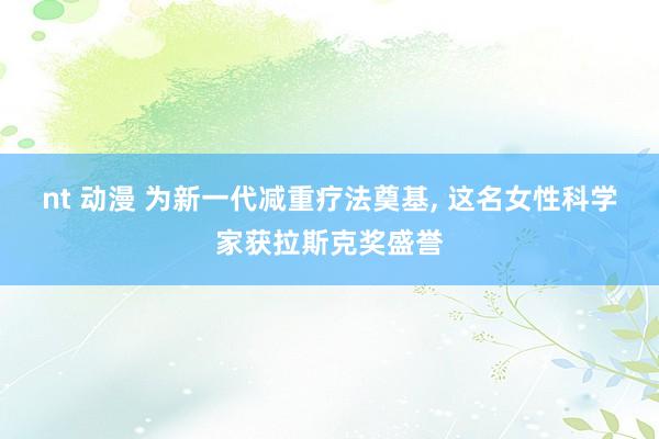 nt 动漫 为新一代减重疗法奠基， 这名女性科学家获拉斯克奖盛誉