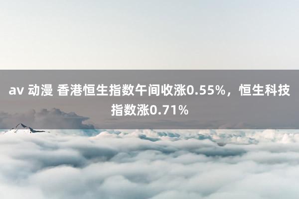 av 动漫 香港恒生指数午间收涨0.55%，恒生科技指数涨0.71%