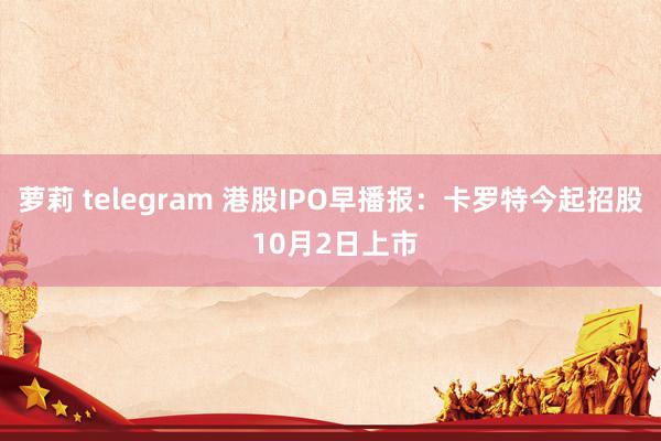 萝莉 telegram 港股IPO早播报：卡罗特今起招股 10月2日上市