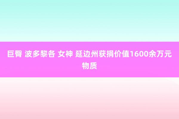 巨臀 波多黎各 女神 延边州获捐价值1600余万元物质