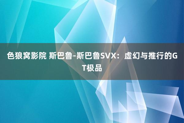 色狼窝影院 斯巴鲁-斯巴鲁SVX：虚幻与推行的GT极品