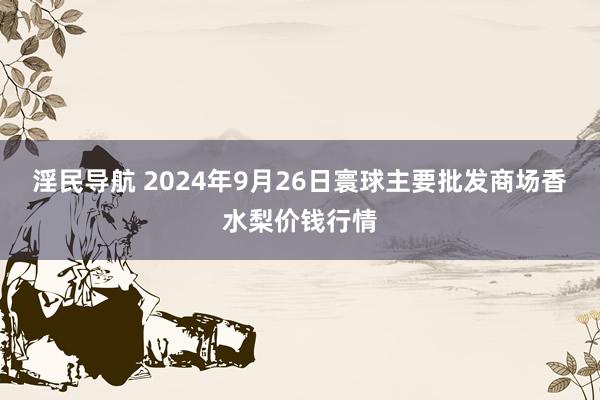 淫民导航 2024年9月26日寰球主要批发商场香水梨价钱行情