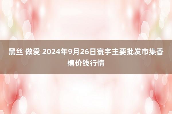 黑丝 做爱 2024年9月26日寰宇主要批发市集香椿价钱行情