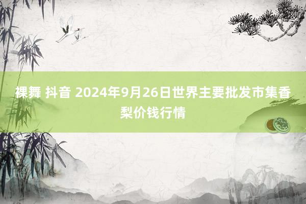 裸舞 抖音 2024年9月26日世界主要批发市集香梨价钱行情