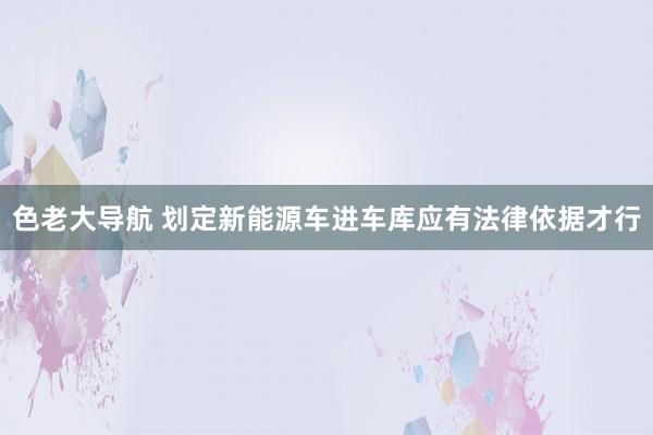 色老大导航 划定新能源车进车库应有法律依据才行