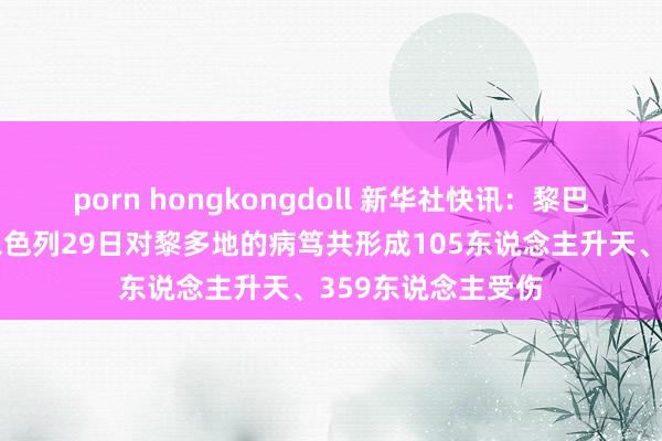 porn hongkongdoll 新华社快讯：黎巴嫩大家卫生部说以色列29日对黎多地的病笃共形成105东说念主升天、359东说念主受伤