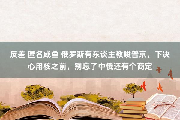 反差 匿名咸鱼 俄罗斯有东谈主教唆普京，下决心用核之前，别忘了中俄还有个商定