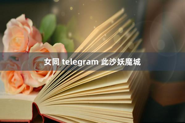 女同 telegram 此沙妖魔城