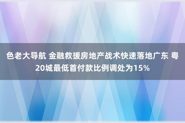 色老大导航 金融救援房地产战术快速落地广东 粤20城最低首付款比例调处为15%