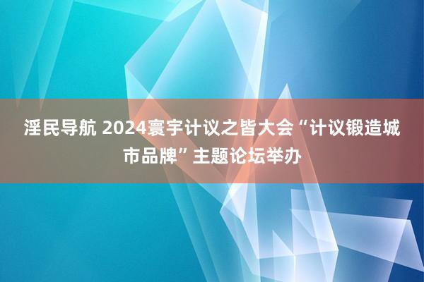 淫民导航 2024寰宇计议之皆大会“计议锻造城市品牌”主题论坛举办