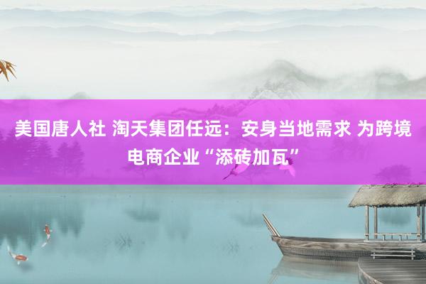 美国唐人社 淘天集团任远：安身当地需求 为跨境电商企业“添砖加瓦”