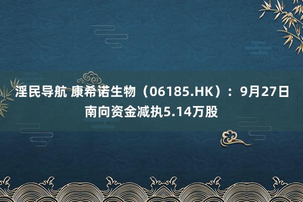 淫民导航 康希诺生物（06185.HK）：9月27日南向资金减执5.14万股