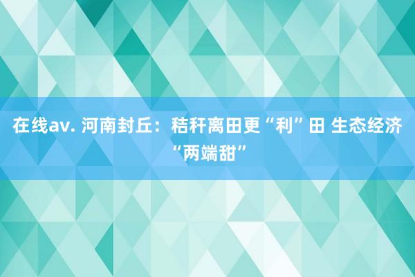 在线av. 河南封丘：秸秆离田更“利”田 生态经济“两端甜”